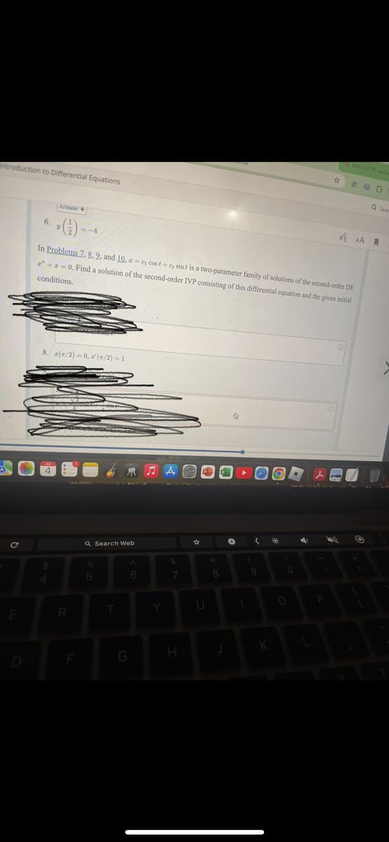 Introduction to Differential Equations
Answer
6.
∙G)
MATH 2770, sectic
AA
In Problems 7. 8. 2, and 10, z=c cost+cy sint is a two-parameter family of solutions of the second-order DE
z"+2=0. Find a solution of the second-order IVP consisting of this differential equation and the given initial
conditions.
C
8. (/2)=0, (/2)=1
Q Search Web
A
%
^
&
*
5
6
7
8
E
R
T
Y
U
D
F
G
H
K
Q Sea