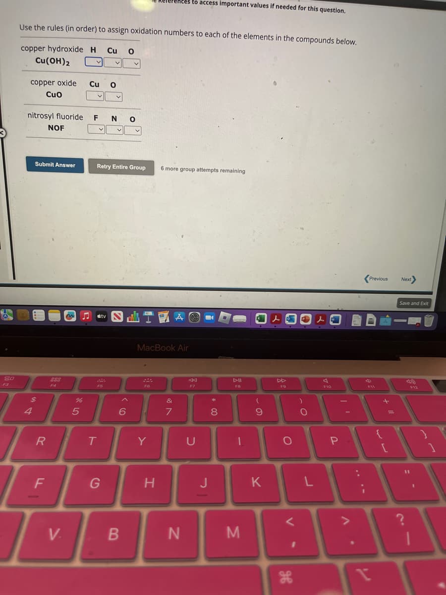 20
F3
Use the rules (in order) to assign oxidation numbers to each of the elements in the compounds below.
copper hydroxide H Cu O
Cu (OH)2
copper oxide
CuO
nitrosyl fluoride F Ν Ο
$
4
Submit Answer
R
NOF
F
999
F4
V.
~
Cu O
%
5
V
JJ tv
F5
v
T
Retry Entire Group 6 more group attempts remaining
G
V
^
6
v
B
MacBook Air
F6
rences to access important values if needed for this question.
1
Y
H
&
7
N
F7
U
J
*
8
DII
FB
1
M
(
9
K
F9
O
V
H
1
)
O
L
W
F10
P
:
I
4
2
Previous
I
+ 11
=
[
Next>
Save and Exit
F12
= -
1