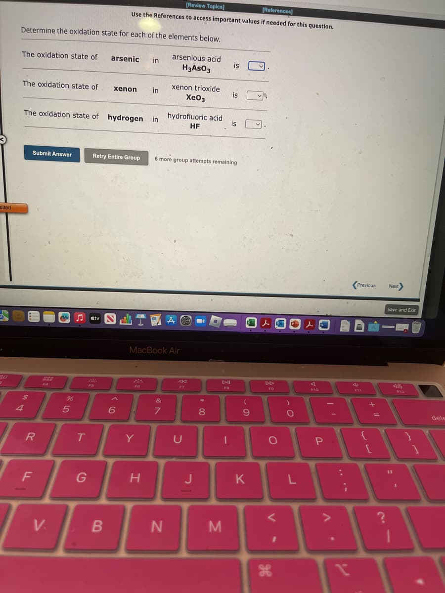 sited
.
3.0
3
Determine the oxidation state for each of the elements below.
arsenious acid
H3 AsO3
The oxidation state of
The oxidation state of
$
Submit Answer
The oxidation state of hydrogen
R
F
F4
V.
%
5
T
F5
G
[Review Topics]
[References]
Use the References to access important values if needed for this question.
arsenic
B
xenon
Retry Entire Group
6
56
F6
Y
in
H
in
in
MacBook Air
xenon trioxide
XeO3
&
7
hydrofluoric acid
HF
N
6 more group attempts remaining
A
F7
U
*
8
AII
FB
I
is
M
is
is
(
9
K
lo
DD
F9
O
V
ge
)
O
w
F10
P
=
. V
:
;
I
Previous
4)
{
+ 11
[
=
Next>
Save and Exit
F12
1
1
}
1
dele