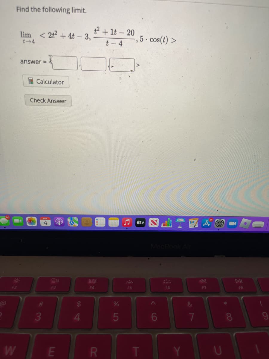 Find the following limit.
F2
W
lim <2t² + 4t - 3,
t-4
answer=
Calculator
Check Answer
APR
4
#
3
20
F3
E
$
4
t² + 1t - 20
t-4
F4
R
%
5
F5
-, 5. cos(t) >
tv
T
MacBook Air
A
6
F6
Y
&
A
7
F7
B
HAB
D
U
F8