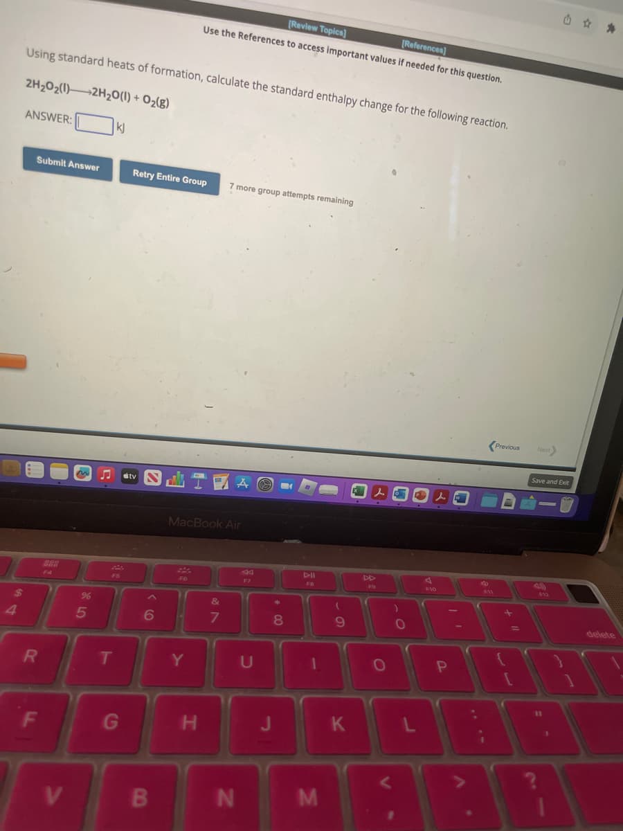 $
Using standard heats of formation, calculate the standard enthalpy change for the following reaction.
2H₂O2(1) 2H₂O(l) + O₂(g)
ANSWER:
Submit Answer
R
F
999
V
%
5
T
kj
G
Retry Entire Group 7 more group attempts remaining
6
B
MacBook Air
F6
[Review Topics]
[References]
Use the References to access important values if needed for this question.
14
Y
H
&
7
N
F7
U
*
8
J
FB
1
M
(
9
K
lo
DD
F9
O
L
s
F10
I'
P
F11
i
Previous
=
[
Next
Save and Exit
?
-
12
11
delete