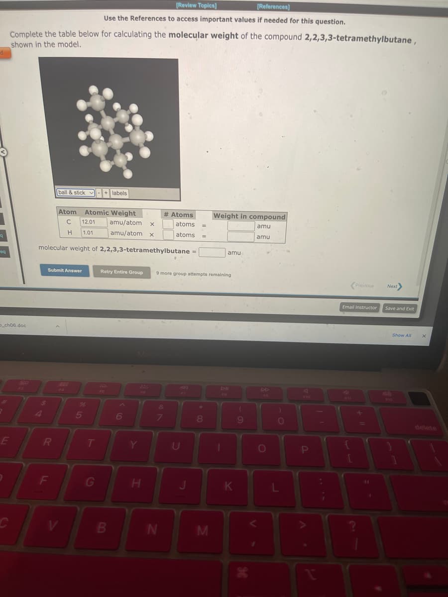 d
q
eq
_ch06.doc
#
Complete the table below for calculating the molecular weight of the compound 2,2,3,3-tetramethylbutane,
shown in the model.
E
go
FL
$
Atom Atomic Weight
C 12.01 amu/atom X
H 1.01 amu/atom x
molecular weight of 2,2,3,3-tetramethylbutane =
Submit Answer
R
ball & stick labels
v -+
F
288
%6
[Review Topics]
[References]
Use the References to access important values if needed for this question.
5
T
G
Retry Entire Group
FO
B
6
224
16
H
# Atoms
7
N
&
atoms
atoms =
.
9 more group attempts remaining
U
=
J
*
8
Weight in compound
amu
amu
M
FB
amu
1
K
(
9
DD
F9
O
)
0
L
F10
P
A
¡
Previous Next>
Email Instructor
+
1
11
1
Save and Exit
Show All
1
X
delete
