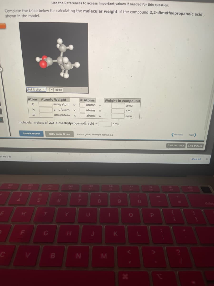 9
Use the References to access important values if needed for this question.
Complete the table below for calculating the molecular weight of the compound 2,2-dimethylpropanoic acid,
shown in the model.
_ch06.doc
E
C
20
$
4
ball & stick + labels
v -+
R
Atom Atomic Weight
C
H
F
molecular weight of 2,2-dimethylpropanoic acid =
Submit Answer
O
888
M
%
5
T
amu/atom X
amu/atom X
amu/atom X
20
F5
G
Retry Entire Group
B
6
Y
# Atoms
H
&
atoms =
atoms
atoms =
7
9 more group attempts remaining
N
U
J
*
Weight in compound
amu
8
M
DIL
amu
1
9
K
amu
amu
DD
O
V
)
O
L
F10
P
i
B
Previous
Email Instructor
+
[
=
Next>
Save and Exit
Show All
1
X