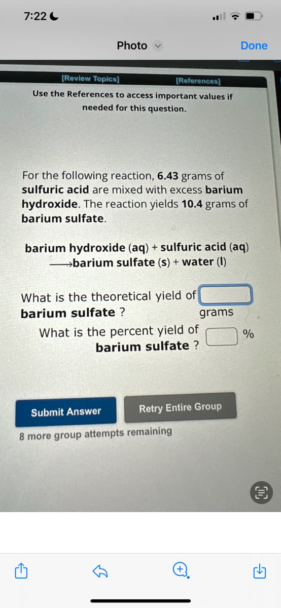 7:22
Photo
[Review Topics]
Use the References to access important values if
needed for this question.
For the following reaction, 6.43 grams of
sulfuric acid are mixed with excess barium
hydroxide. The reaction yields 10.4 grams of
barium sulfate.
A
barium hydroxide (aq) + sulfuric acid (aq)
→→→→barium sulfate (s) + water (1)
What is the theoretical yield of
barium sulfate ?
[References]
Submit Answer
8 more group attempts
B
What is the percent yield of
barium sulfate ?
remaining
grams
Retry Entire Group
Done
+
%
G