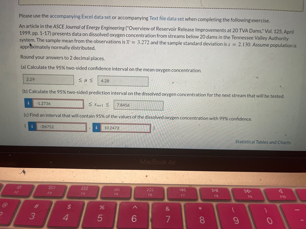 F2
*
Please use the accompanying Excel data set or accompanying Text file data set when completing the following exercise.
An article in the ASCE Journal of Energy Engineering ("Overview of Reservoir Release Improvements at 20 TVA Dams," Vol. 125, April
1999, pp. 1-17) presents data on dissolved oxygen concentration from streams below 20 dams in the Tennessee Valley Authority
system. The sample mean from the observations is X 3.272 and the sample standard deviation is s = 2.130. Assume population is
approximately normally distributed.
Round your answers to 2 decimal places.
=
(a) Calculate the 95% two-sided confidence interval on the mean oxygen concentration.
2.29
i
-1.2736
SUS
4.28
(b) Calculate the 95% two-sided prediction interval on the dissolved oxygen concentration for the next stream that will be tested.
(i
-3.6752
7.8456
(c) Find an interval that will contain 95% of the values of the dissolved oxygen concentration with 99% confidence.
@
3
#
80
F3
000
F4
$ 4
i
10.2472
75
%
MacBook Air
F5
F6
9>
6
27
&
7
A
F7
▷II
F8
8
9
69
Statistical Tables and Charts
F9
0
A
F10