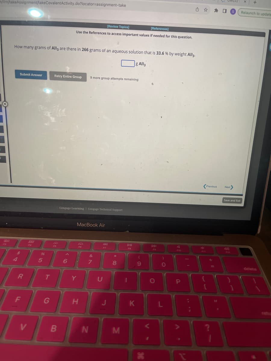 n/ilm/takeAssignment/takeCovalentActivity.do?locator=assignment-take
20
How many grams of All3 are there in 266 grams of an aqueous solution that is 33.6 % by weight All3.
g All3
4
Submit Answer
R
F
V
%6
5
T
G
[Review Topics]
[References]
Use the References to access important values if needed for this question.
Retry Entire Group 9 more group attempts remaining
F5
B
Cengage Learning | Cengage Technical Support
MacBook Air
F6
6 1
Y
H
&
7
N
U
F7
J
*
8
M
DII
FB
1
K
(
9
V
DD
O
O
L
F10
P
V
.
-
611
{
[
Previous Next>
+
=
11
口
1
OWLVZ X
Save and Exit
F12
Relaunch to update
1
delete
A