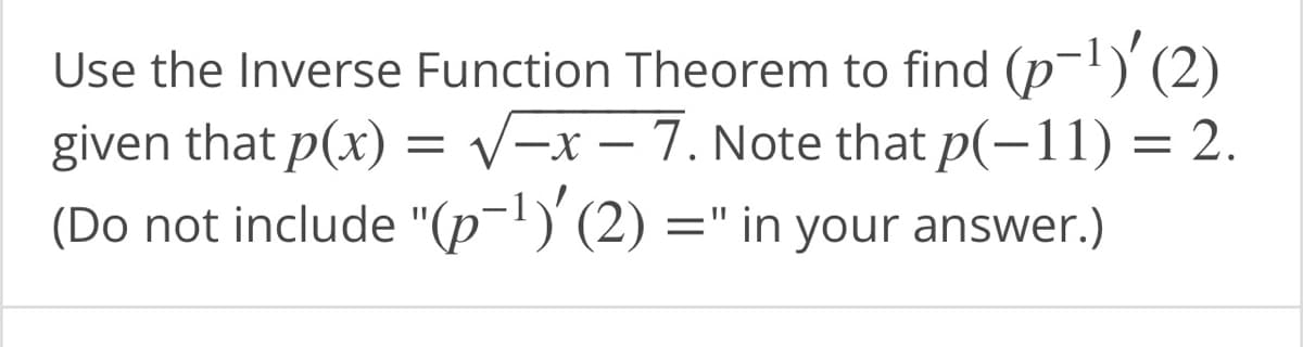 **Mathematics Problem Example for an Educational Website**

---

### Inverse Function Theorem Application

Use the Inverse Function Theorem to find \( (p^{-1})'(2) \) given that \( p(x) = \sqrt{-x-7} \). Note that \( p(-11) = 2 \).

**(Do not include "\( (p^{-1})'(2) = \)" in your answer.)**