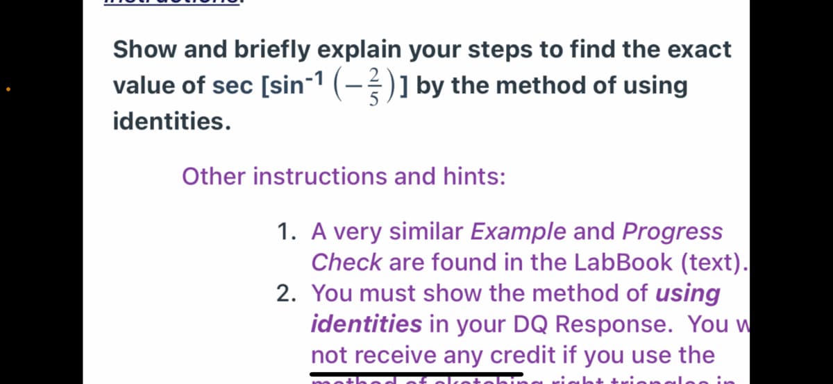 Show and briefly explain your steps to find the exact
value of sec [sin-1 (-)] by the method of using
identities.
Other instructions and hints:
1. A very similar Example and Progress
Check are found in the LabBook (text).
2. You must show the method of using
identities in your DQ Response. You w
not receive any credit if you use the
