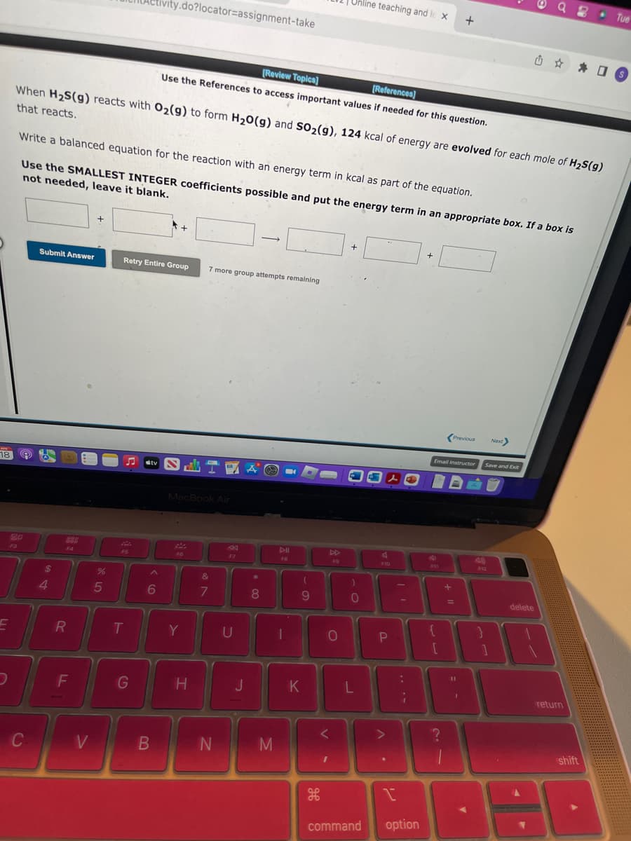 18
E
20
C
Submit Answer
$
When H₂S(g) reacts with O₂(g) to form H₂O(g) and SO₂(g), 124 kcal of energy are evolved for each mole of H₂S(g)
that reacts.
4
Write a balanced equation for the reaction with an energy term in kcal as part of the equation.
Use the SMALLEST INTEGER coefficients possible and put the energy term in an appropriate box. If a box is
not needed, leave it blank.
999
F4
R
F
V
+
%
5
tivity.do?locator assignment-take
T
G
Retry Entire Group 7 more group attempts remaining
tv
6
B
[Review Topics]
[References]
Use the References to access important values if needed for this question.
+
MacBook Air
F6
Y
H
TAO
&
7
17
N
F7
U
J
*
-
8
30
FB
M
(
9
DI
K
H
Unline teaching and le Xx
0
V
F9
I
+
)
0
L
command
PLO
F10
P
A.
>
Y
1
option
+
4
Email Instructor
F11
{
[
?
+
Previous
B
+
=
11
I
A
Next>
Q2 Tue
Save and Exit
delete
* O
return
shift
S