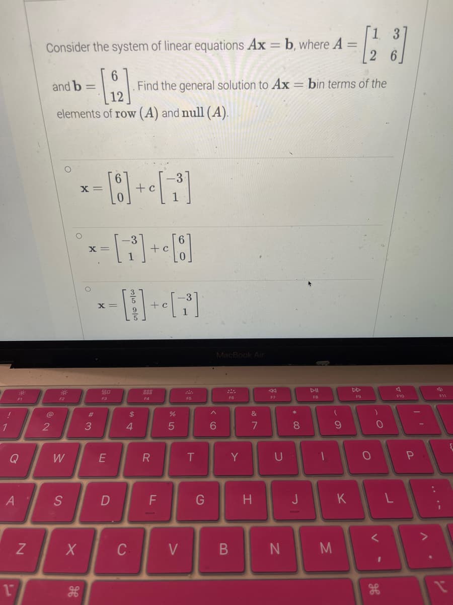 !
1
Q
A
18
17
N
-
Consider the system of linear equations Ax = b, where A
2
6
[2]
12
elements of row (A) and null (A).
and b -
30²
F2
W
S
X
H
X =
O
x= [7³] + [8]
X
c
#
3
X =
--8-G
+ c
80
F3
E
D
. Find the general solution to Ax = bin terms of the
C
+ c
$
4
F4
R
F
%
5
V
F5
T
G
MacBook Air
6
F6
B
Y
&
7
H
F7
U
N
* 00
8
J
DII
F8
T
M
(
9
K
[23]
F9
O
O
<
I
ਰਹ
A
78
F10
P
A
4)
F11