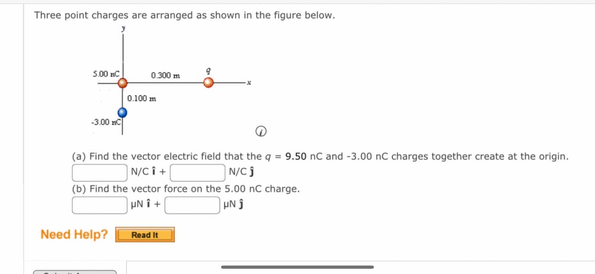 Three point charges are arranged as shown in the figure below.
5.00 nC
-3.00 nC
0.300 m
0.100 m
Need Help?
(a) Find the vector electric field that the q = 9.50 nC and -3.00 nC charges together create at the origin.
N/CÎ +
N/Cĵ
9
(b) Find the vector force on the 5.00 nC charge.
UNô +
μΝ j
Read It