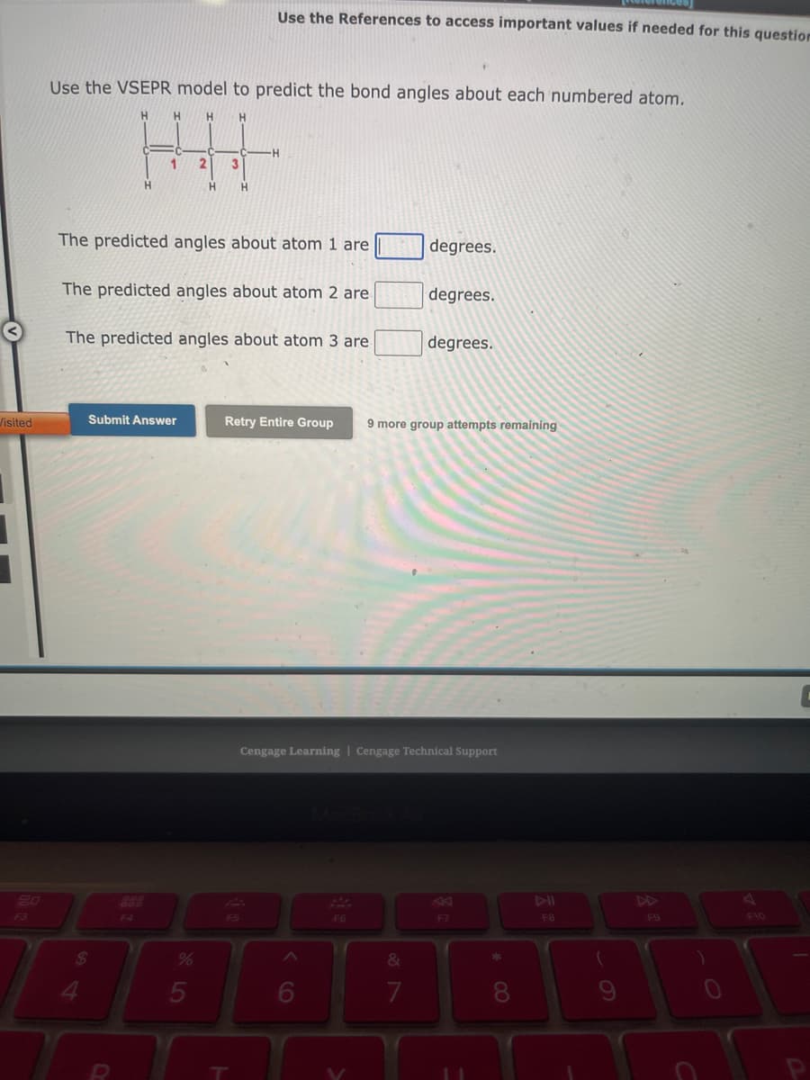 Visited
1
2.0
Use the VSEPR model to predict the bond angles about each numbered atom.
H H
H
$
4
H
1
F4
Submit Answer
2
The predicted angles about atom 1 are
%
H
The predicted angles about atom 2 are
The predicted angles about atom 3 are
5
3
Use the References to access important values if needed for this question
H
F5
1
-H
Retry Entire Group
6
F6
degrees.
degrees.
Cengage Learning Cengage Technical Support
&
7
degrees.
9 more group attempts remaining
F7
* 00
8
F8
(
9
F9
F10