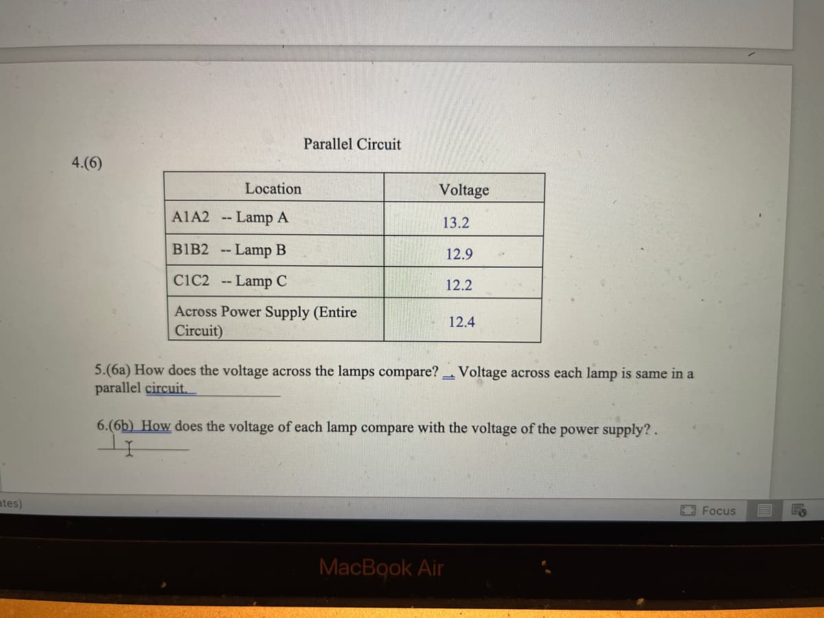 Parallel Circuit
4.(6)
Location
Voltage
A1A2 -- Lamp A
13.2
BIB2 -- Lamp B
12.9
CiC2 -- Lamp C
12.2
Across Power Supply (Entire
Circuit)
12.4
5.(6a) How does the voltage across the lamps compare? Voltage across each lamp is same in a
parallel circuit.
6.(6b) How does the voltage of each lamp compare with the voltage of the power supply?.
ates)
E Focus
MacBook Air
