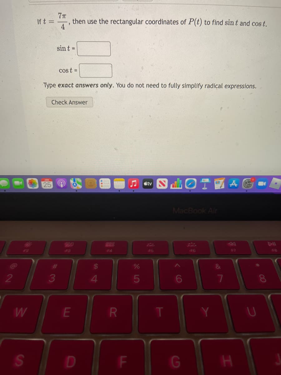 7T
then use the rectangular coordinates of P(t) to find sin t and cos t.
If t =
4
sint =
cost =
Type exact answers only. You do not need to fully simplify radical expressions.
Check Answer
OTA O
25
étv
MacBook Air
114
F8
80
e8
Fan
F2
F3
F4
F5
F6
F7
%23
%24
%
2
3
4.
5
8.
W
T
Y.
SO
D
F
G
LL
PR
LLI
