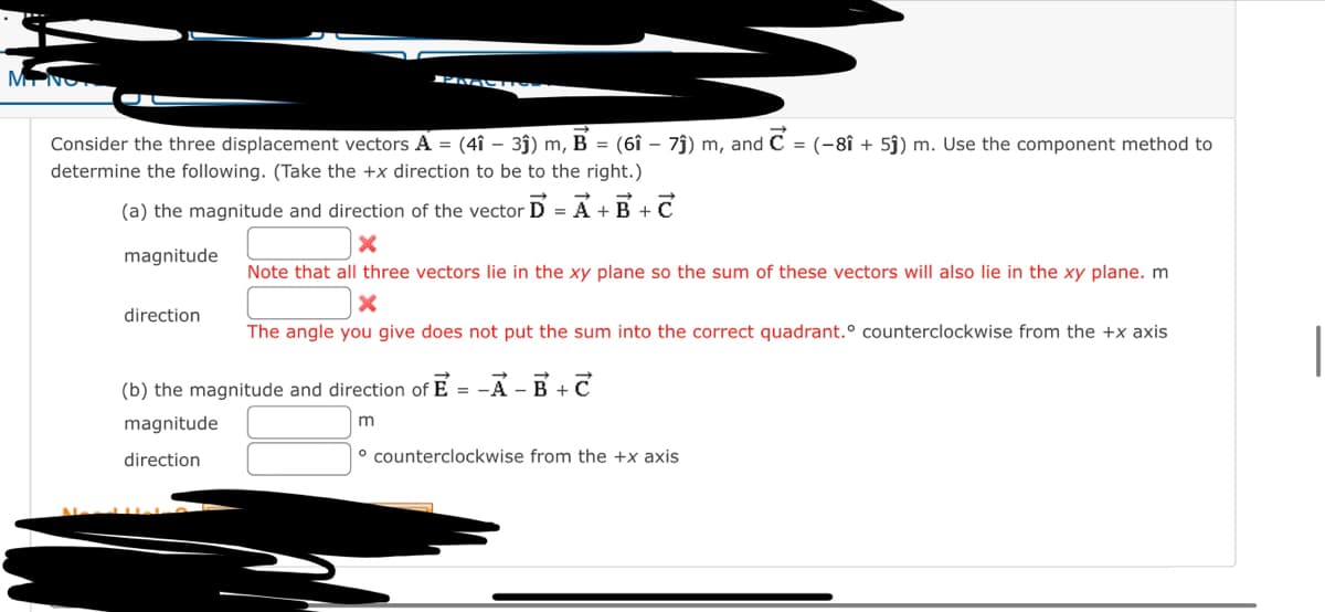 M
PRACH
Consider the three displacement vectors A = (4î - 3ĵ) m, B = (61 - 7ĵ) m, and C = (-8î + 5ĵ) m. Use the component method to
determine the following. (Take the +x direction to be to the right.)
(a) the magnitude and direction of the vector D = A + B + C
X
magnitude
Note that all three vectors lie in the xy plane so the sum of these vectors will also lie in the xy plane. m
X
The angle you give does not put the sum into the correct quadrant.° counterclockwise from the +x axis
direction
(b) the magnitude and direction of E= -A-B+C
magnitude
m
direction
counterclockwise from the +x axis