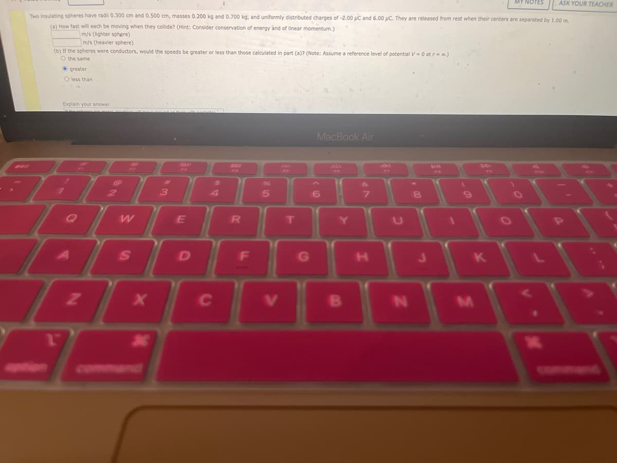 ASK YOUR TEACHER
Two insulating spheres have radii 0.300 cm and 0.500 cm, masses 0.200 kg and 0.700 kg, and uniformly distributed charges of -2.00 μC and 6.00 pc. They are released from rest when their centers are separated by 1.00 m.
(a) How fast will each be moving when they collide? (Hint: Consider conservation of energy and of linear momentum.)
m/s (lighter sphere)
m/s (heavier sphere)
(b) If the spheres were conductors, would the speeds be greater or less than those calculated in part (a)? (Note: Assume a reference level of potential V = 0 at r=0.)
O the same
greater
O less than
Explain your answer.
To
7
1
Z
2
F2
W
S
X
X
3
20
F3
E
D
$
4
C
R
F
%
5
T
G
MacBook Air
6
C
Y
&
7
H
U
N
8
(
9
JK
M
MY NOTES
O
.
