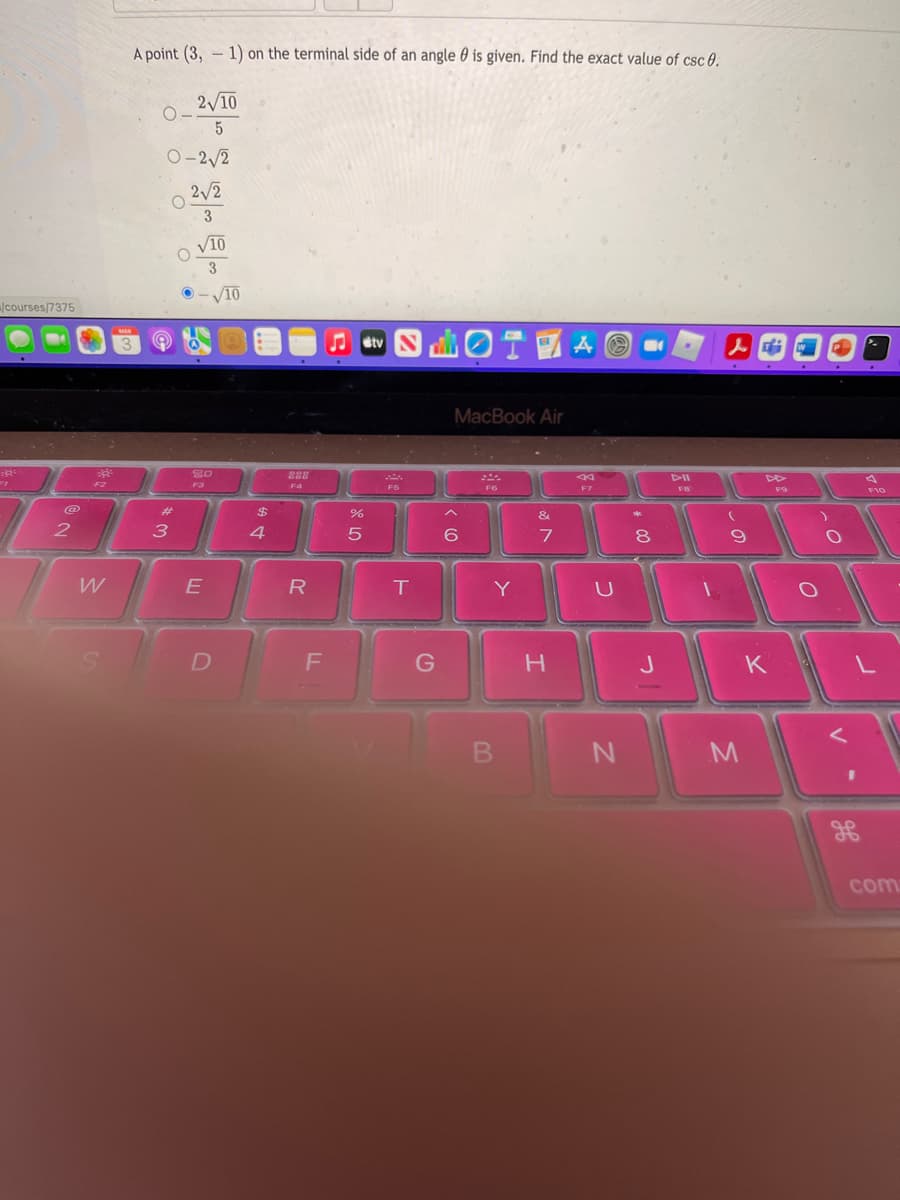 A point (3, - 1) on the terminal side of an angle 0 is given. Find the exact value of csc 0.
2/10
O-2/2
2/2
3
O VIO
3
V10
- V10
courses/7375
MAR
曲0T國AO.
Jstv
人中
MacBook Air
F2
F4
DII
F7
F10
@
%23
&
3
4.
6.
80
W
R
Y
J
K
com
V
