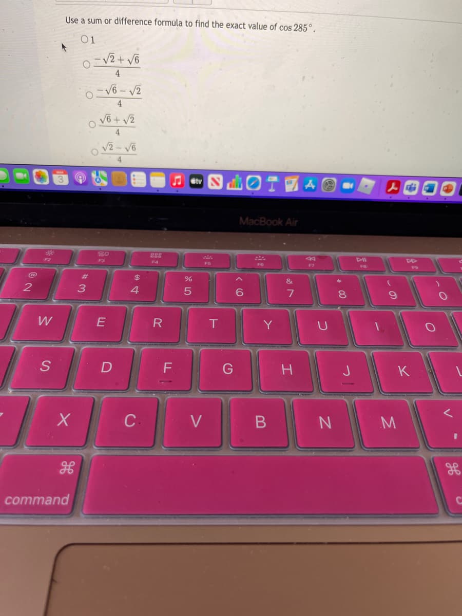 Use a sum or difference formula to find the exact value of cos 285°.
01
-V2+ V6
4.
V6 + v2
4
V2-V6
iOT 國A
Stv
MacBook Air
288
F2
F3
F4
F5
F6
F7
F8
#3
2$
&
3
4.
6.
8.
W
E
Y
G
H.
K
C.
V
B
N
command
V
