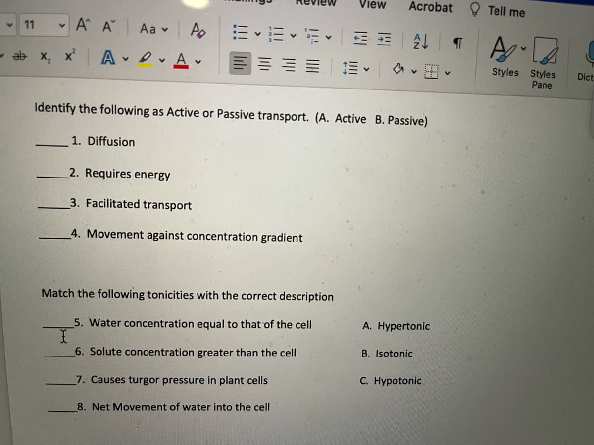 View
Acrobat Q Tell me
A A
Aa v Ao
11
- ab x, x A A v
三===|m。|av田。
Styles Styles
Pane
Dic.
Identify the following as Active or Passive transport. (A. Active B. Passive)
1. Diffusion
2. Requires energy
3. Facilitated transport
4. Movement against concentration gradient
Match the following tonicities with the correct description
5. Water concentration equal to that of the cell
A. Hypertonic
B. Isotonic
6. Solute concentration greater than the cell
C. Hypotonic
7. Causes turgor pressure in plant cells
8. Net Movement of water into the cell
