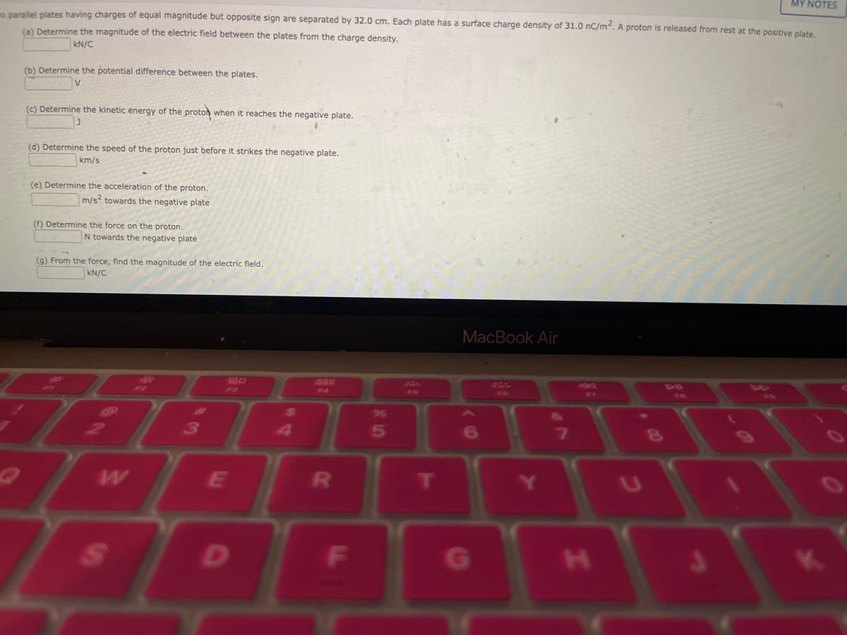 MY NOTES
mo parallel plates having charges of equal magnitude but opposite sign are separated by 32.0 cm. Each plate has a surface charge density of 31.0 nC/m². A proton is released from rest at the positive plate.
(a) Determine the magnitude of the electric field between the plates from the charge density.
KN/C
(b) Determine the potential difference between the plates.
V
(c) Determine the kinetic energy of the proton when it reaches the negative plate.
J
(d) Determine the speed of the proton just before it strikes the negative plate.
km/s
(e) Determine the acceleration of the proton.
m/s2 towards the negative plate
(f) Determine the force on the proton.
N towards the negative plate
(g) From the force, find the magnitude of the electric field.
KN/C
W
S
#
3
E
D
20
R
F
%
5
F6
MacBook Air
6
G
7
F7
H
8
K