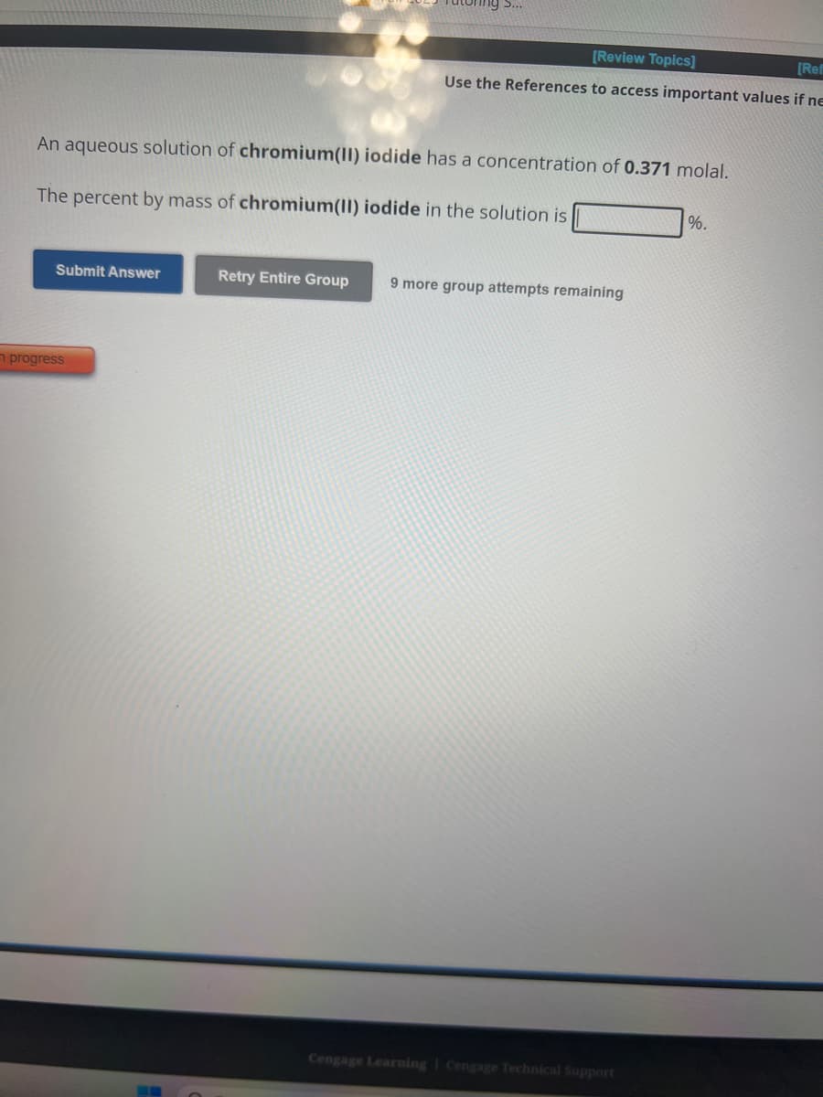 An aqueous solution of chromium(II) iodide has a concentration of 0.371 molal.
The percent by mass of chromium(II) iodide in the solution is
Submit Answer
[Review Topics]
[Ref
Use the References to access important values if ne
n progress
Retry Entire Group 9 more group attempts remaining
Cengage Learning Cengage Technical Support
%.