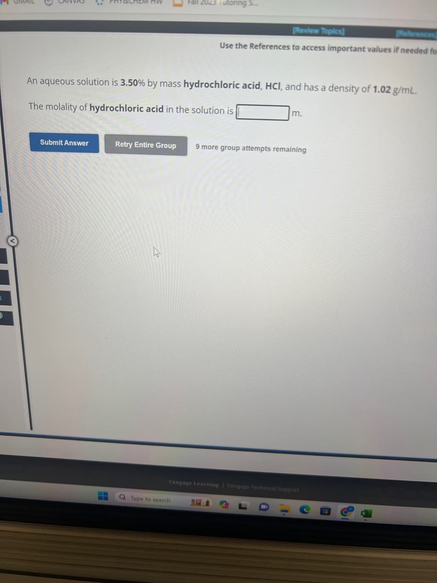 9
Submit Answer
An aqueous solution is 3.50% by mass hydrochloric acid, HCI, and has a density of 1.02 g/mL.
The molality of hydrochloric acid in the solution is
H
Retry Entire Group
2023 Tutoring S...
[Review Topics]
[References)
Use the References to access important values if needed for
Q Type to search
m.
9 more group attempts remaining
Cengage Learning Cengage Technical Support
n