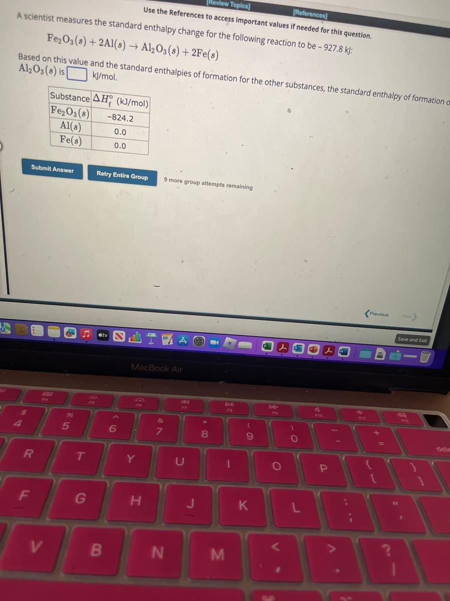 US
A
[Review Topics]
[References]
Use the References to access important values if needed for this question.
A scientist measures the standard enthalpy change for the following reaction to be - 927.8 kJ:
Fe₂O3(s) +2Al(s) → Al2O3 (s) + 2Fe(s)
Based on this value and the standard enthalpies of formation for the other substances, the standard enthalpy of formation on
Al2O3 (8) is
kJ/mol.
4
R
F
Submit Answer
F4
Substance AH (kJ/mol)
Fe₂O3 (8)
Al(s)
Fe(s)
V
%6
5
T
G
F5
-824.2
0.0
0.0
Retry Entire Group
tv IA O
B
6
MacBook Air
F6
9 more group attempts remaining
Y
H
&
7
N
F7
U
J
*
8
M
F8
-
(
9
K
F9
l
O
V
)
O
O
L
P
F10
P
A
:
1
V
4)
F11
Previous
+
11
Next
Save and Exit
-
F12
dele