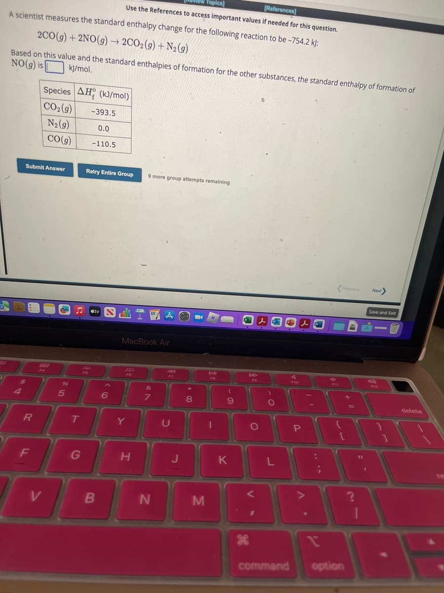 Topics]
[References]
Use the References to access important values if needed for this question.
A scientist measures the standard enthalpy change for the following reaction to be -754.2 kJ:
2CO(g) + 2NO(g) → 2CO2(g) + N₂ (9)
Based on this value and the standard enthalpies of formation for the other substances, the standard enthalpy of formation of
NO(g) is
kJ/mol.
$
4
R
Submit Answer
F
Species AH (kJ/mol)
CO₂(g)
N₂ (9)
14
V
CO(g)
%6
5
T
G
-393.5
0.0
-110.5
Retry Entire Group
tv SIA
B
MacBook Air
FO
6 C
9 more group attempts remaining
Y
H
&
7
N
F7
U
J
8
M
DII
FO
-
(
9
K
H
lo
O
I
)
O
L
F10
P
A.
||
:
¡
n
F11
Previous
+
[
command option
=
11
1
Next
Save and Exit
4)
F12
TA
delete
re