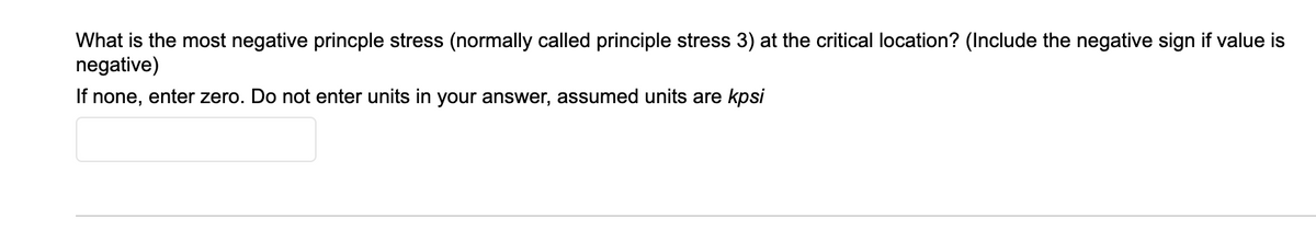 What is the most negative princple stress (normally called principle stress 3) at the critical location? (Include the negative sign if value is
negative)
If none, enter zero. Do not enter units in your answer, assumed units are kpsi
