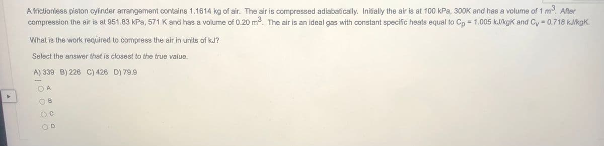 A frictionless piston cylinder arrangement contains 1.1614 kg of air. The air is compressed adiabatically. Initially the air is at 100 kPa, 300K and has a volume of 1 m3. After
compression the air is at 951.83 kPa, 571 K and has a volume of 0.20 m3. The air is an ideal gas with constant specific heats equal to Cp = 1.005 kJ/kgK and Cy = 0.718 kJ/kgK.
What is the work required to compress the air in units of kJ?
Select the answer that is closest to the true value.
A) 339 B) 226 C) 426 D) 79.9
A
