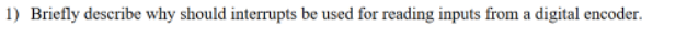 1) Briefly describe why should interrupts be used for reading inputs from a digital encoder.
