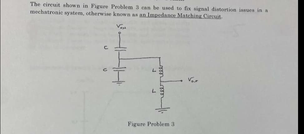 The circuit shown in Figure Problem 3 can be used to fix signal distortion issues in a
mechatronic system, otherwise known as an Impedance Matching Circuit.
Vour
Figure Problem 3
