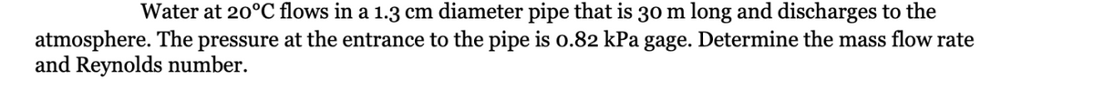 Water at 20°C flows in a 1.3 cm diameter pipe that is 30 m long and discharges to the
atmosphere. The pressure at the entrance to the pipe is 0.82 kPa gage. Determine the mass flow rate
and Reynolds number.