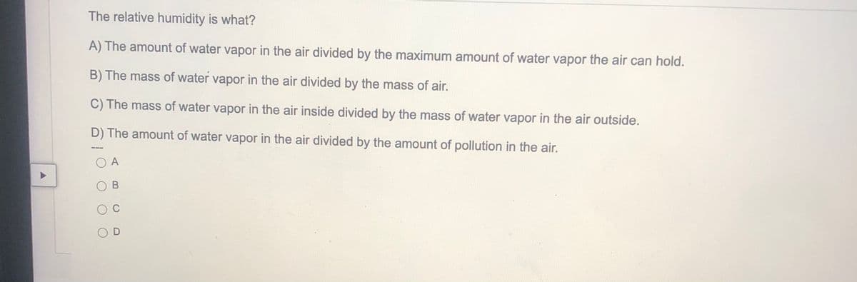 The relative humidity is what?
A) The amount of water vapor in the air divided by the maximum amount of water vapor the air can hold.
B) The mass of water vapor in the air divided by the mass of air.
C) The mass of water vapor in the air inside divided by the mass of water vapor in the air outside.
D) The amount of water vapor in the air divided by the amount of pollution in the air.
O A
O C
D
