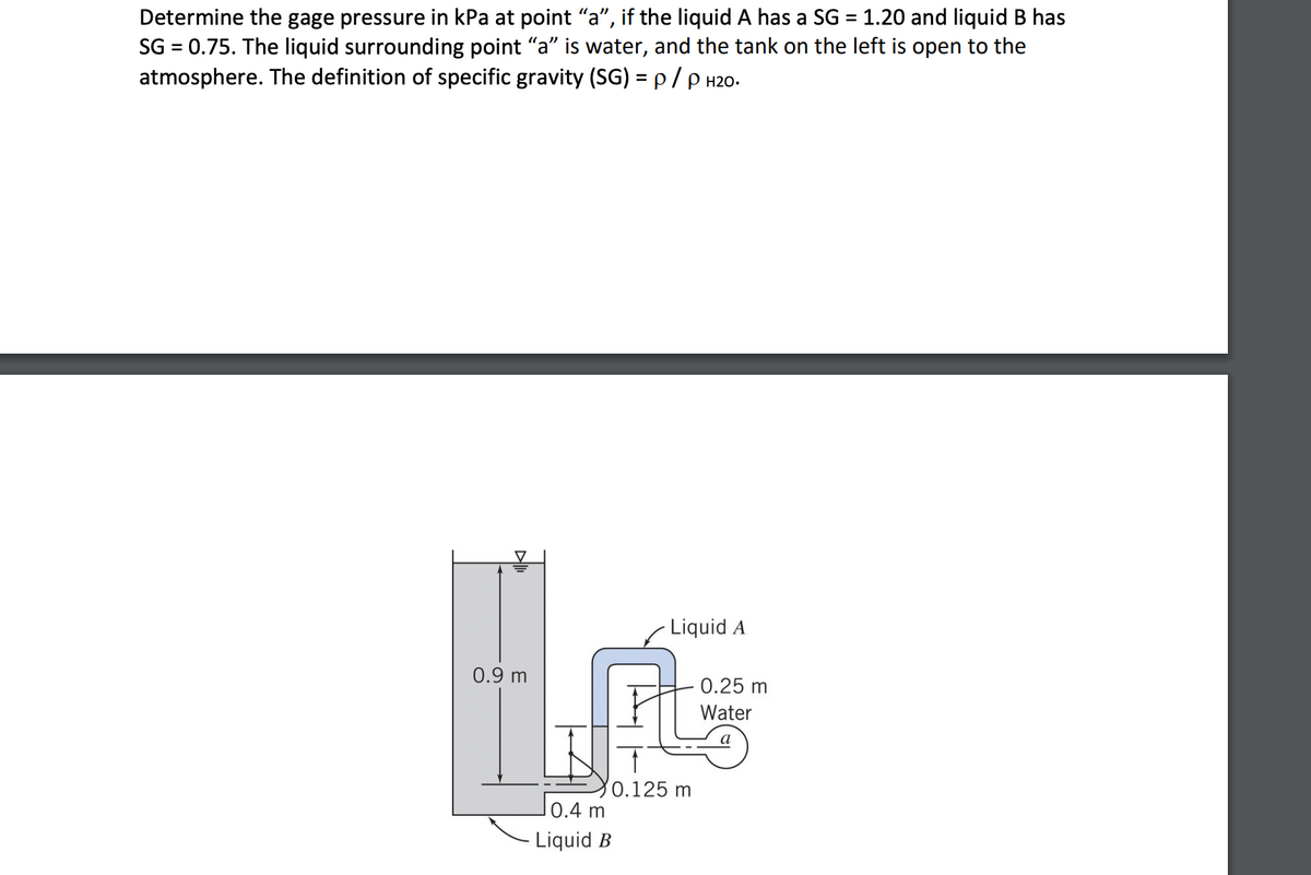 Determine the gage pressure in kPa at point "a", if the liquid A has a SG = 1.20 and liquid B has
SG = 0.75. The liquid surrounding point "a" is water, and the tank on the left is open to the
atmosphere. The definition of specific gravity (SG) = p/ P H20.
%3D
- Liquid A
0.9 m
0.25 m
Water
a
0.125 m
0.4 m
Liquid B
