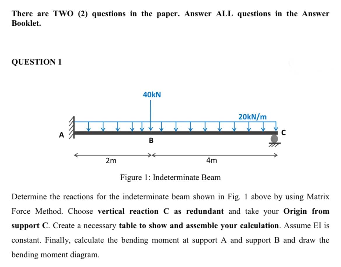 There are TWO (2) questions in the paper. Answer ALL questions in the Answer
Booklet.
QUESTION 1
40kN
20kN/m
C
B
2m
4m
Figure 1: Indeterminate Beam
Determine the reactions for the indeterminate beam shown in Fig. 1 above by using Matrix
Force Method. Choose vertical reaction C as redundant and take your Origin from
support C. Create a necessary table to show and assemble your calculation. Assume EI is
constant. Finally, calculate the bending moment at support A and support B and draw the
bending moment diagram.