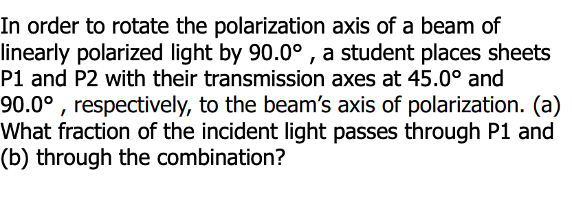 In order to rotate the polarization axis of a beam of
linearly polarized light by 90.0° , a student places sheets
P1 and P2 with their transmission axes at 45.0° and
90.0° , respectively, to the beam's axis of polarization. (a)
What fraction of the incident light passes through P1 and
(b) through the combination?
