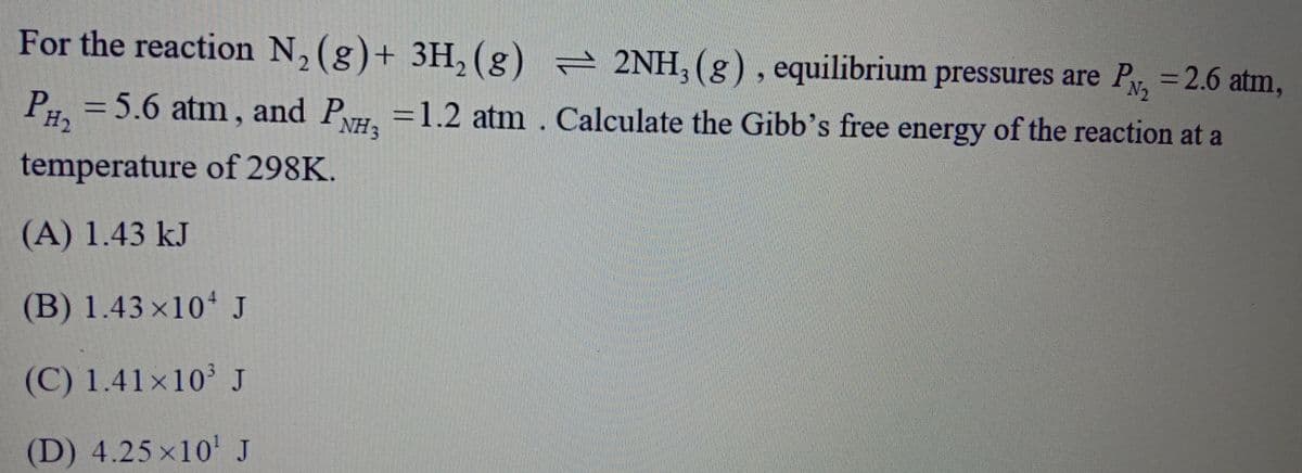 For the reaction N, (g)+ 3H, (g) 2NH, (g), equilibrium pressures are Py, =2.6 atm,
N2
P = 5.6 atm, and P,
H2
=1.2 atm. Calculate the Gibb's free energy of the reaction at a
NH3
temperature of 298K.
(A) 1.43 kJ
(B) 1.43 ×10 J
(C) 1.41×10'J
(D) 4.25 x10' J
