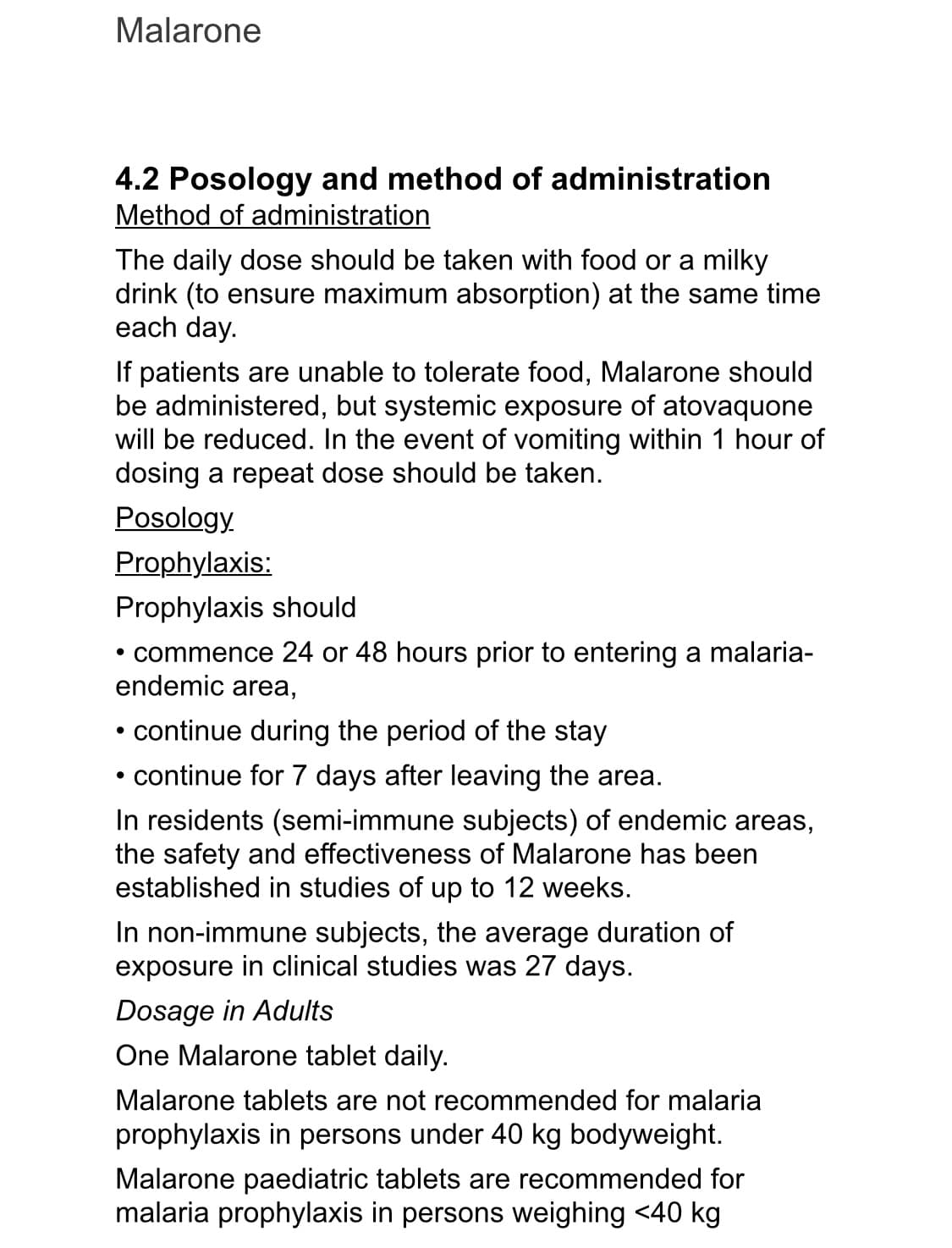 Malarone
4.2 Posology and method of administration
Method of administration
The daily dose should be taken with food or a milky
drink (to ensure maximum absorption) at the same time
each day.
If patients are unable to tolerate food, Malarone should
be administered, but systemic exposure of atovaquone
will be reduced. In the event of vomiting within 1 hour of
dosing a repeat dose should be taken.
Posology.
Prophylaxis:
Prophylaxis should
• commence 24 or 48 hours prior to entering a malaria-
endemic area,
• continue during the period of the stay
• continue for 7 days after leaving the area.
In residents (semi-immune subjects) of endemic areas,
the safety and effectiveness of Malarone has been
established in studies of up to 12 weeks.
In non-immune subjects, the average duration of
exposure in clinical studies was 27 days.
Dosage in Adults
One Malarone tablet daily.
Malarone tablets are not recommended for malaria
prophylaxis in persons under 40 kg bodyweight.
Malarone paediatric tablets are recommended for
malaria prophylaxis in persons weighing <40 kg
