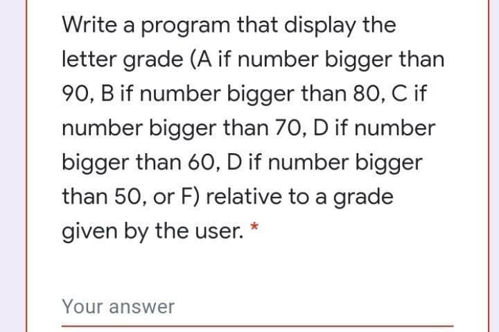 Write a program that display the
letter grade (A if number bigger than
90, B if number bigger than 80, C if
number bigger than 70, D if number
bigger than 60, D if number bigger
than 50, or F) relative to a grade
given by the user.
Your answer
