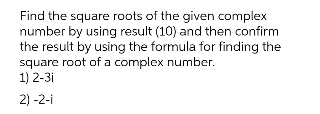 Find the square roots of the given complex
number by using result (10) and then confirm
the result by using the formula for finding the
square root of a complex number.
1) 2-3i
2) -2-i
