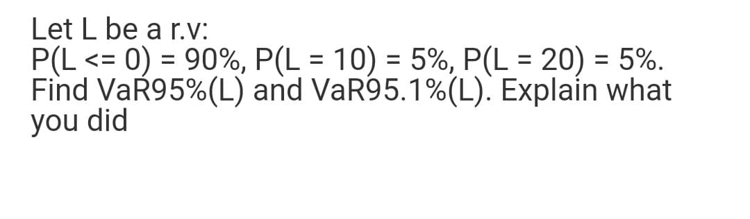 Let L be a r.V:
P(L <= 0) = 90%, P(L = 10) = 5%, P(L = 20) = 5%.
Find VaŘ95%(L) and VaR95.1%(L). Explain what
you did
