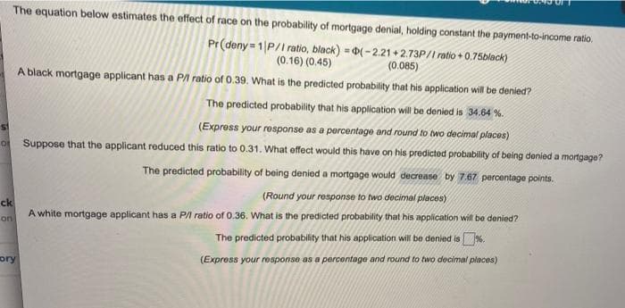 The equation below estimates the effect of race on the probability of mortgage denial, holding constant the payment-to-income ratio.
Pr(deny = 1|P/I ratio, black) = 0(-2.21 + 2.73P/I ratio + 0,75black)
%3!
(0.16) (0.45)
(0.085)
A black mortgage applicant has a PA ratio of 0.39. What is the predicted probability that his application will be denied?
The predicted probability that his application will be denied is 34.64 %.
(Express your response as a percentage and round to two decimal places)
o Suppose that the applicant reduced this ratio to 0.31. What effect would this have on his predicted probability of being denied a mortgage?
The predicted probability of being denied a mortgage would decrease by 7.67 percentage points.
(Round your response to two decimal places)
ck
A white mortgage applicant has a P/I ratio of 0.36. What is the predicted probability that his application will be denied?
on
The predicted probability that his application wil be denied is%.
ory
(Express your response as a percentage and round to two decimal places)
