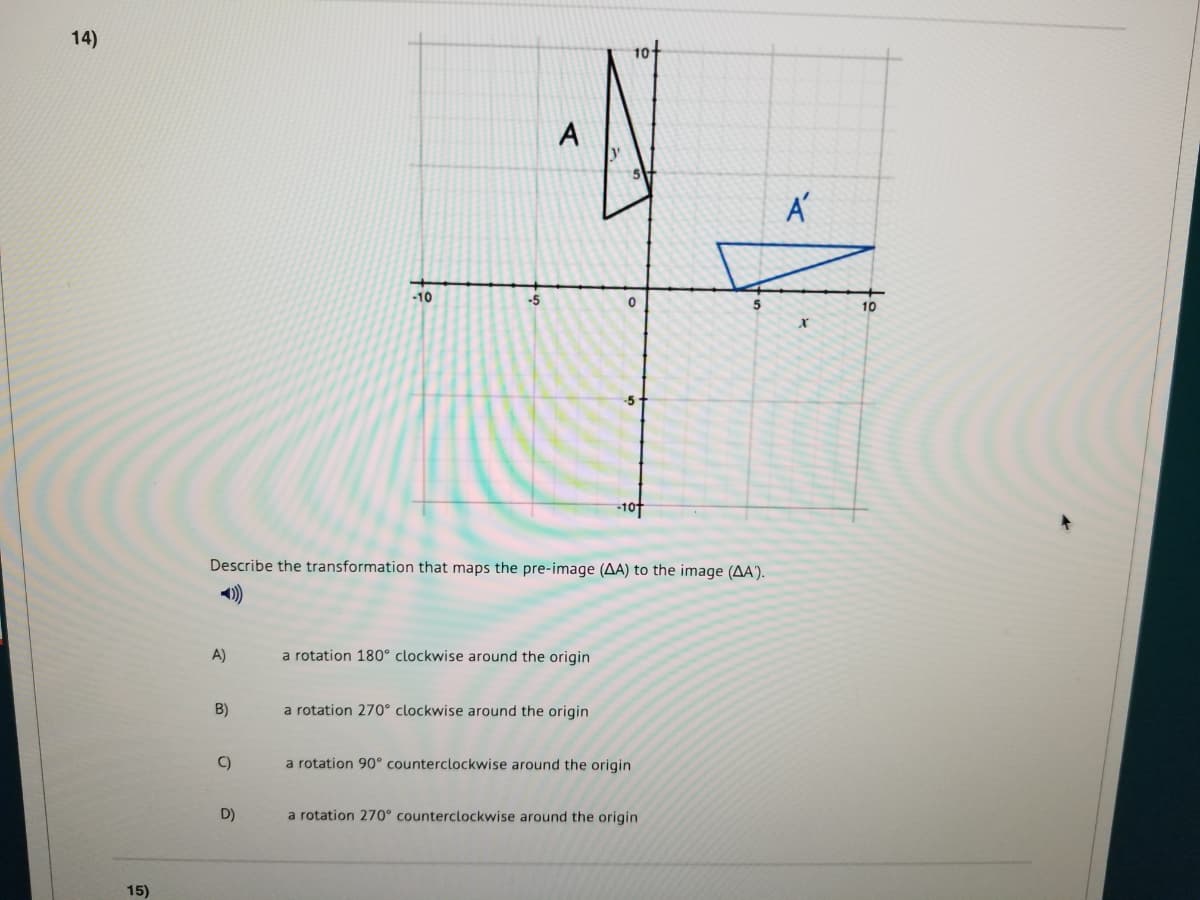 14)
A
-10
-5
10
-10
Describe the transformation that maps the pre-image (AA) to the image (AA').
A)
a rotation 180° clockwise around the origin
B)
a rotation 270° clockwise around the origin
C)
a rotation 90° counterclockwise around the origin
D)
a rotation 270° counterclockwise around the origin
15)
