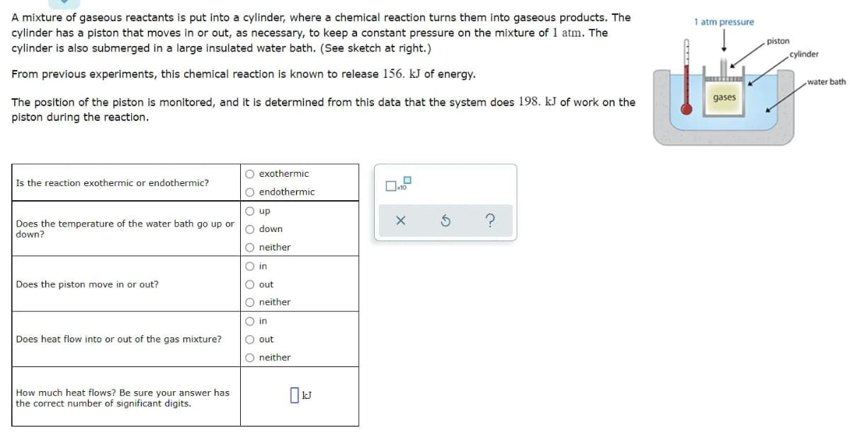 A mixture of gaseous reactants is put into a cylinder, where a chemical reaction turns them into gaseous products. The
cylinder has a piston that moves in or out, as necessary, to keep a constant pressure on the mixture of 1 atm. The
cylinder is also submerged in a large insulated water bath. (See sketch at right.)
1 atm pressure
piston
cylinder
From previous experiments, this chemical reaction is known to release 156. kJ of energy.
water bath
gases
The position of the piston is monitored, and it is determined from this data that the system does 198. kJ of work on the
piston during the reaction.
O exothermic
Is the reaction exothermic or endothermic?
O endothermic
O up
Does the temperature of the water bath go up or
O down
down?
O neither
O in
Does the piston move in or out?
O out
O neither
O in
Does heat flow into or out of the gas mixture?
O out
O neither
How much heat flows? Be sure vour answer has
the correct number of significant digits.
