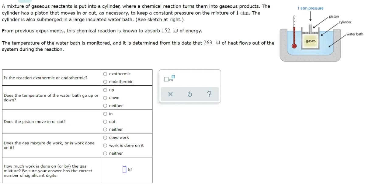 A mixture of gaseous reactants is put into a cylinder, where a chemical reaction turns them into gaseous products. The
cylinder has a piston that moves in or out, as necessary, to keep a constant pressure on the mixture of 1 atm. The
cylinder is also submerged in a large insulated water bath. (See sketch at right.)
1 atm pressure
piston
cylinder
From previous experiments, this chemical reaction is known to absorb 152. kJ of energy.
water bath
gases
The temperature of the water bath is monitored, and it is determined from this data that 263. kJ of heat flows out of the
system during the reaction.
O exothermic
Is the reaction exothermic or endothermic?
O endothermic
O up
Does the temperature of the water bath go up or
down?
O down
O neither
O in
Does the piston move in or out?
O out
O neither
O does work
Does the gas mixture do work, or is work done
on it?
O work is done on it
O neither
How much work is done on (or by) the gas
mixture? Be sure your answer has the correct
number of significant digits.
