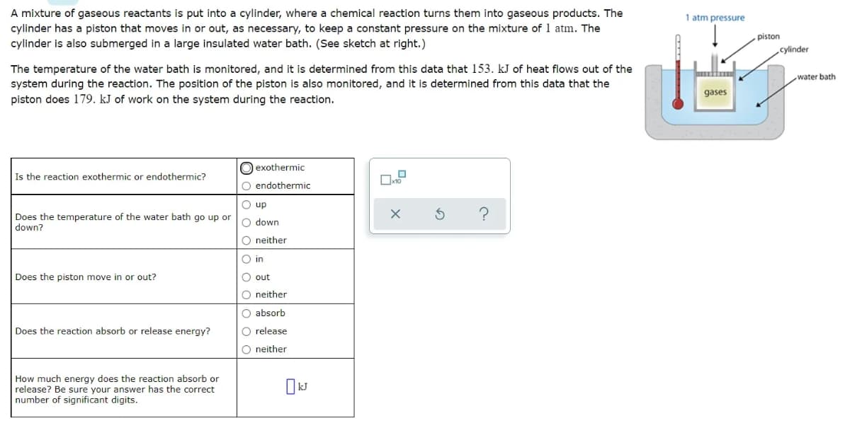 A mixture of gaseous reactants is put into a cylinder, where a chemical reaction turns them into gaseous products. The
cylinder has a piston that moves in or out, as necessary, to keep a constant pressure on the mixture of 1 atm. The
1 atm pressure
piston
cylinder is also submerged in a large insulated water bath. (See sketch at right.)
cylinder
The temperature of the water bath is monitored, and it is determined from this data that 153. kJ of heat flows out of the
system during the reaction. The position of the piston is also monitored, and it is determined from this data that the
piston does 179. kJ of work on the system during the reaction.
water bath
gases
O exothermic
Is the reaction exothermic or endothermic?
O endothermic
O up
Does the temperature of the water bath go up or
down?
O down
O neither
O in
Does the piston move in or out?
O out
O neither
O absorb
Does the reaction absorb or release energy?
O release
O neither
How much energy does the reaction absorb or
release? Be sure your answer has the correct
number of significant digits.
