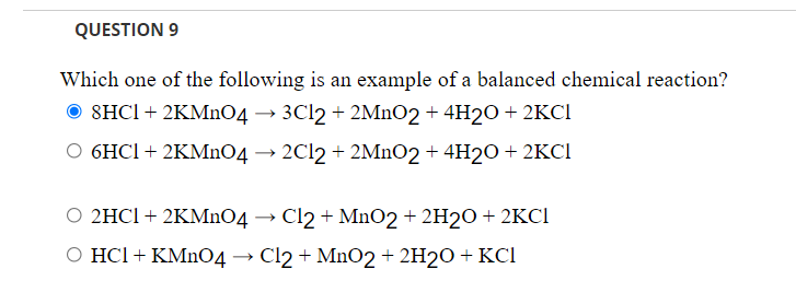 QUESTION 9
Which one of the following is an example of a balanced chemical reaction?
8HCI + 2KMNO4 → 3C12 + 2MnO2+ 4H2O + 2KCI
6HCI + 2KMNO4 → 2C12 + 2MNO2 + 4H2O + 2KCI
O 2HCI + 2KMNO4 → Cl2 + MnO2+ 2H2O + 2KCI
O HCl + KMNO4 → Cl2 + MnO2 + 2H2O + KCI
