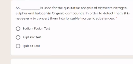 is used for the qualitative analysis of elements nitrogen,
sulphur and halogen in Organic compounds. In order to detect them, it is
55.
necessary to convert them into ionizable inorganic substances.
O Sodium Fusion Test
Aliphatic Test
O Ignition Test
