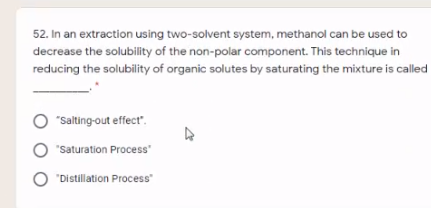 52. In an extraction using two-solvent system, methanol can be used to
decrease the solubility of the non-polar component. This technique in
reducing the solubility of organic solutes by saturating the mixture is called
"Salting-out effect".
O "Saturation Process"
O "Distillation Process"
